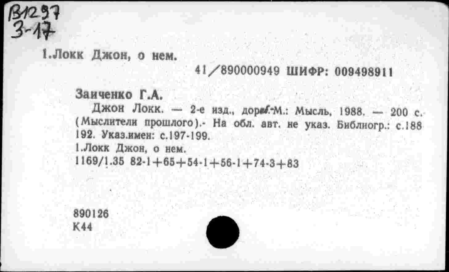 ﻿1.Локк Джон, о нем.
41/890000949 ШИФР: 009498911
Зайченко Г.А.
Джон Локк. — 2-е изд., дорв/-М.: Мысль. 1988. — 200 с. (Мыслители прошлого).- На обл. авт. не указ. Библиогр.: с. 188 192. Указ.имен: с. 197-199.
1.Локк Джон, о нем.
1169/1.35 82-1+65+54-1+56-14-74-3+83
890126 К44